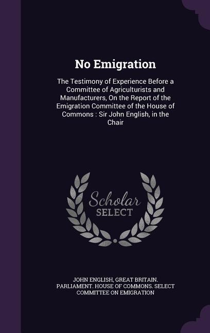 No Emigration: The Testimony of Experience Before a Committee of Agriculturists and Manufacturers, On the Report of the Emigration Committee of the House of Commons: Sir John English, in the Chair