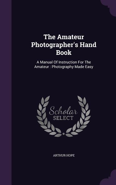 The Amateur Photographer's Hand Book: A Manual Of Instruction For The Amateur: Photography Made Easy