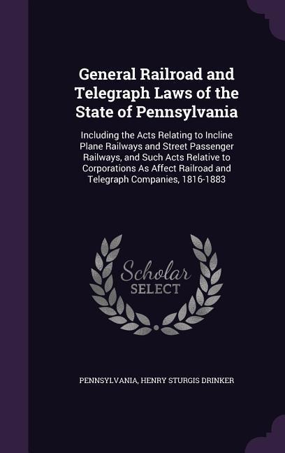 General Railroad and Telegraph Laws of the State of Pennsylvania: Including the Acts Relating to Incline Plane Railways and Street Passenger Railways, and Such Acts Relative to Corporations As Affect Railroad and Telegraph Companies, 1816-1883
