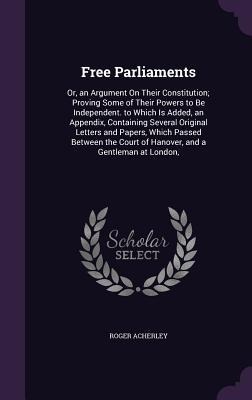 Free Parliaments: Or, an Argument On Their Constitution; Proving Some of Their Powers to Be Independent. to Which Is Added, an Appendix, Containing Several Original Letters and Papers, Which Passed Between the Court of Hanover, and a Gentleman at London,