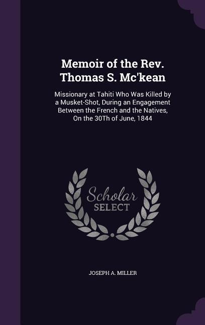 Memoir of the Rev. Thomas S. Mc'kean: Missionary at Tahiti Who Was Killed by a Musket-Shot, During an Engagement Between the French and the Natives, On the 30Th of June, 1844