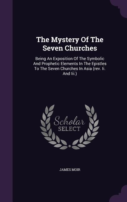 The Mystery Of The Seven Churches: Being An Exposition Of The Symbolic And Prophetic Elements In The Epistles To The Seven Churches In Asia (rev. Ii. And Iii.)