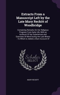Extracts From a Manuscript Left by the Late Mary Reckitt of Woodbridge: Containing Remarks On Her Religious Progress From Early Life; With an Acclount Of Her Experiences and Exercises Of Mind During Her Last Illness: To Which Is Added a Short Account Of