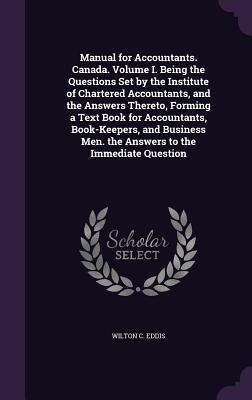 Manual for Accountants. Canada. Volume I. Being the Questions Set by the Institute of Chartered Accountants, and the Answers Thereto, Forming a Text Book for Accountants, Book-Keepers, and Business Men. the Answers to the Immediate Question