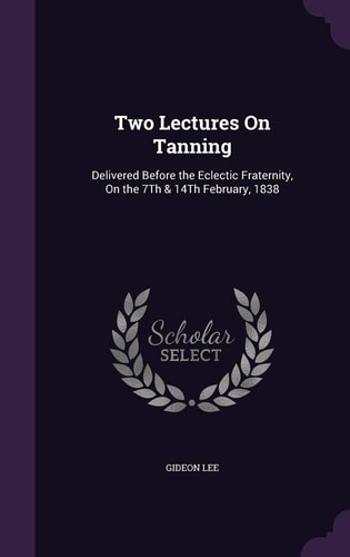 Two Lectures On Tanning Delivered Before the Eclectic Fraternity, On the 7Th & 14Th February, 1838