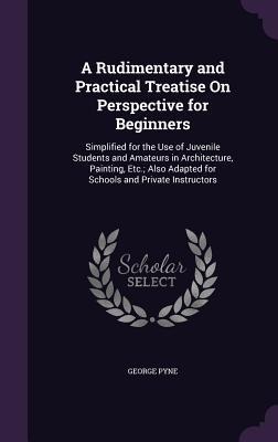 A   Rudimentary and Practical Treatise on Perspective for Beginners: Simplified for the Use of Juvenile Students and Amateurs in Architecture, Paintin