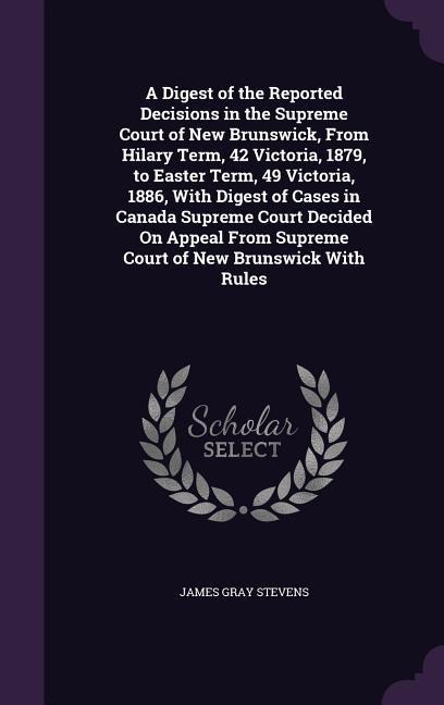 A   Digest of the Reported Decisions in the Supreme Court of New Brunswick, from Hilary Term, 42 Victoria, 1879, to Easter Term, 49 Victoria, 1886, wi