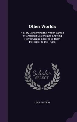 Other Worlds: A Story Concerning the Wealth Earned by American Citizens and Showing How It Can Be Secured to Them Instead of to the Trusts