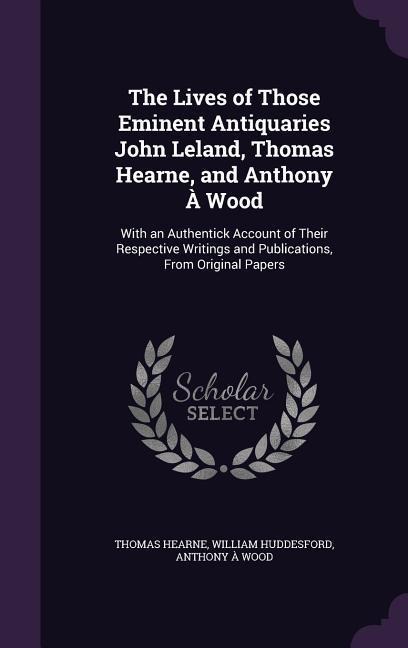 The Lives of Those Eminent Antiquaries John Leland, Thomas Hearne, and Anthony À Wood: With an Authentick Account of Their Respective Writings and Publications, From Original Papers
