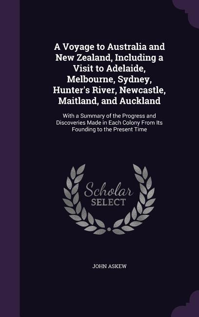 A Voyage to Australia and New Zealand, Including a Visit to Adelaide, Melbourne, Sydney, Hunters River, Newcastle, Maitland, and Auckland: With a Summary of the Progress and Discoveries Made in Each Colony From Its Founding to the Present Time