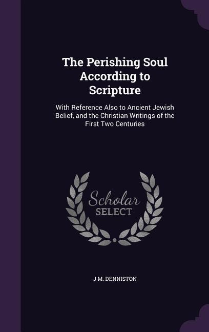 The Perishing Soul According to Scripture: With Reference Also to Ancient Jewish Belief, and the Christian Writings of the First Two Centuries