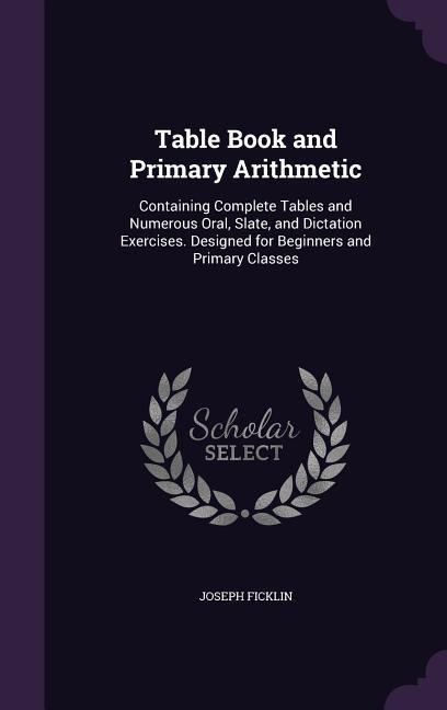 Table Book and Primary Arithmetic: Containing Complete Tables and Numerous Oral, Slate, and Dictation Exercises. Designed for Beginners and Primary Cl