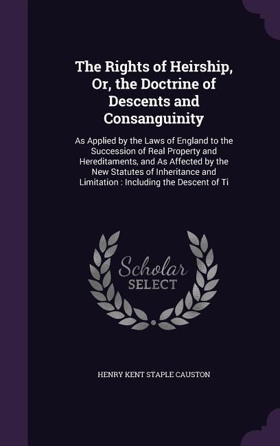 The Rights of Heirship, Or, the Doctrine of Descents and Consanguinity: As Applied by the Laws of England to the Succession of Real Property and Hereditaments, and As Affected by the New Statutes of Inheritance and Limitation: Including the Descent of Ti