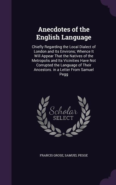 Anecdotes of the English Language: Chiefly Regarding the Local Dialect of London and Its Environs; Whence It Will Appear That the Natives of the Metropolis and Its Vicinities Have Not Corrupted the Language of Their Ancestors. in a Letter From Samuel Pegg