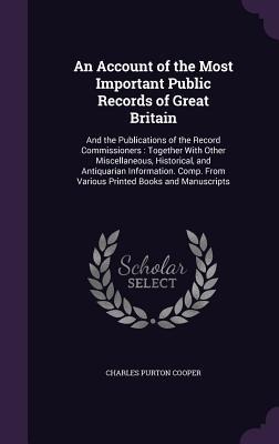 An Account of the Most Important Public Records of Great Britain: And the Publications of the Record Commissioners: Together With Other Miscellaneous, Historical, and Antiquarian Information. Comp. From Various Printed Books and Manuscripts