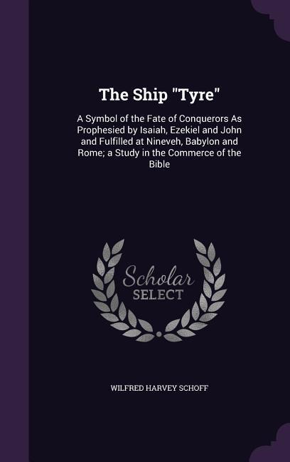 The Ship "Tyre": A Symbol of the Fate of Conquerors As Prophesied by Isaiah, Ezekiel and John and Fulfilled at Nineveh, Babylon and Rome; a Study in the Commerce of the Bible