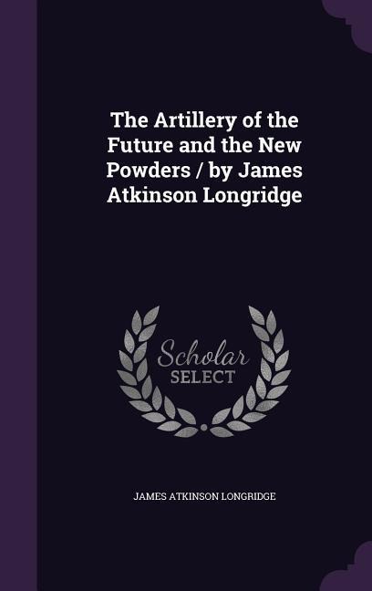 The Artillery of the Future and the New Powders / By James Atkinson Longridge