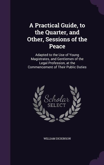 A Practical Guide, to the Quarter, and Other, Sessions of the Peace: Adapted to the Use of Young Magistrates, and Gentlemen of the Legal Profession, at the Commencement of Their Public Duties