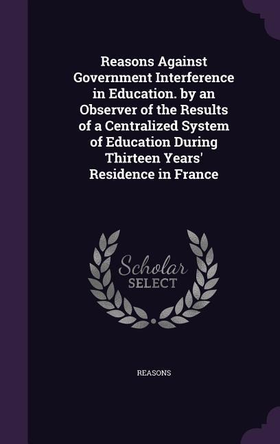 Reasons Against Government Interference in Education. by an Observer of the Results of a Centralized System of Education During Thirteen Years' Residence in France