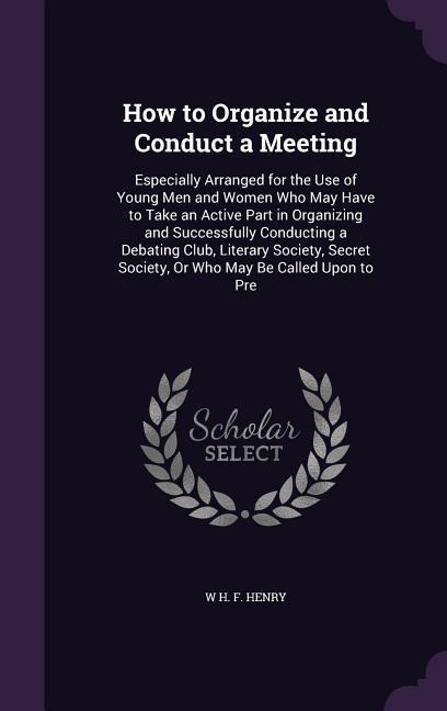 How to Organize and Conduct a Meeting: Especially Arranged for the Use of Young Men and Women Who May Have to Take an Active Part in Organizing and Successfully Conducting a Debating Club, Literary Society, Secret Society, Or Who May Be Called Upon to Pre