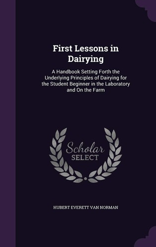 First Lessons in Dairying A Handbook Setting Forth the Underlying Principles of Dairying for the Student Beginner in the Laboratory and On the Farm