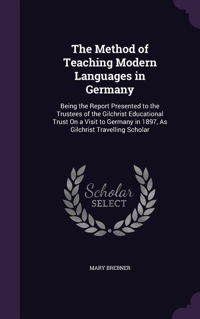 The Method of Teaching Modern Languages in Germany: Being the Report Presented to the Trustees of the Gilchrist Educational Trust on a Visit to German