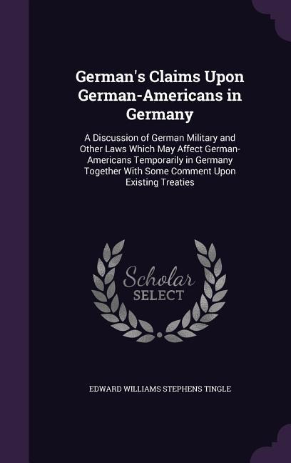 German's Claims Upon German-Americans in Germany: A Discussion of German Military and Other Laws Which May Affect German-Americans Temporarily in Germany Together With Some Comment Upon Existing Treaties