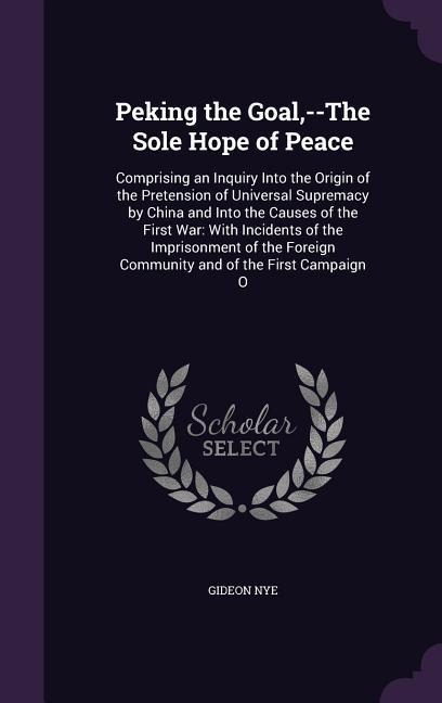 Peking the Goal, --The Sole Hope of Peace: Comprising an Inquiry Into the Origin of the Pretension of Universal Supremacy by China and Into the Causes of the First War: With Incidents of the Imprisonment of the Foreign Community and of the First Campaign 