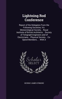 Lightning Rod Conference: Report of the Delegates From the Following Societies, Viz. Meteorological Society... Royal Institute of British Architects... Society of Telegraph Engineers and of Electricians... Physical Society... Co-Opted Members...: With A