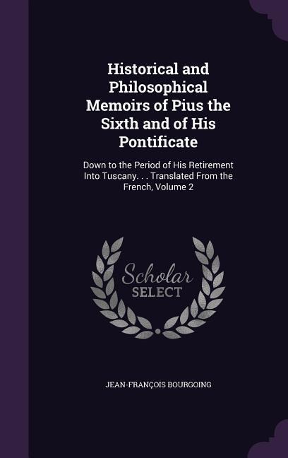 Historical and Philosophical Memoirs of Pius the Sixth and of His Pontificate: Down to the Period of His Retirement Into Tuscany. . . Translated From the French, Volume 2