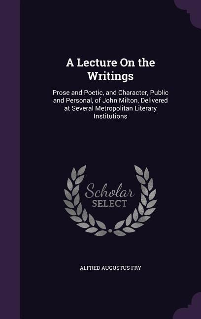A Lecture On the Writings: Prose and Poetic, and Character, Public and Personal, of John Milton, Delivered at Several Metropolitan Literary Institutions