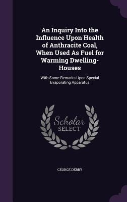 An Inquiry Into the Influence Upon Health of Anthracite Coal, When Used As Fuel for Warming Dwelling-Houses: With Some Remarks Upon Special Evaporating Apparatus