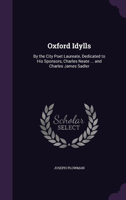 Oxford Idylls: By the City Poet Laureate, Dedicated to His Sponsors, Charles Neate ... and Charles James Sadler