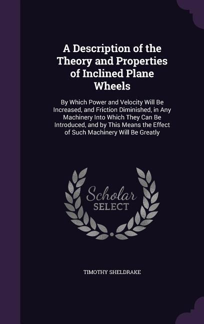 A Description of the Theory and Properties of Inclined Plane Wheels: By Which Power and Velocity Will Be Increased, and Friction Diminished, in Any Machinery Into Which They Can Be Introduced, and by This Means the Effect of Such Machinery Will Be Greatly