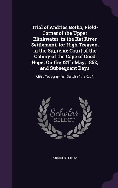 Trial of Andries Botha, Field-Cornet of the Upper Blinkwater, in the Kat River Settlement, for High Treason, in the Supreme Court of the Colony of the Cape of Good Hope, On the 12Th May, 1852, and Subsequent Days: With a Topographical Sketch of the Kat Ri