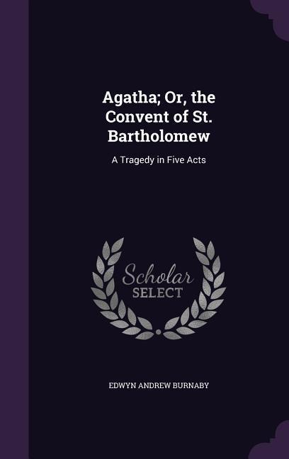 Agatha; Or, the Convent of St. Bartholomew: A Tragedy in Five Acts