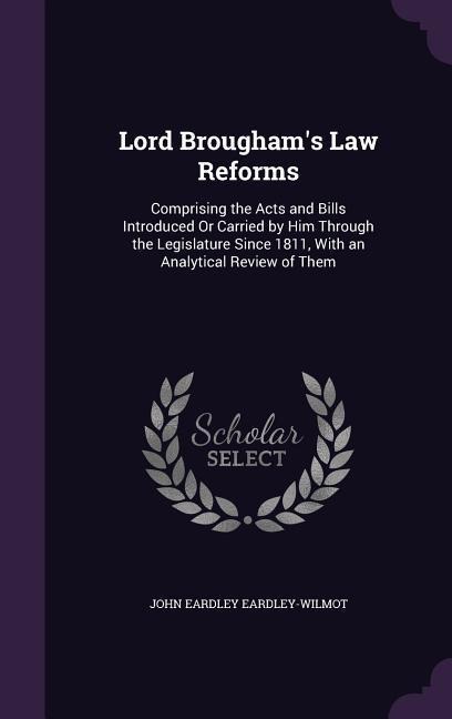Lord Broughams Law Reforms: Comprising the Acts and Bills Introduced Or Carried by Him Through the Legislature Since 1811, With an Analytical Review of Them