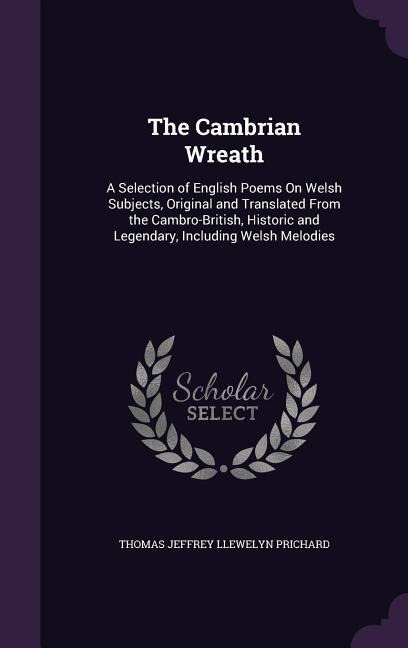The Cambrian Wreath: A Selection of English Poems On Welsh Subjects, Original and Translated From the Cambro-British, Historic and Legendary, Including Welsh Melodies
