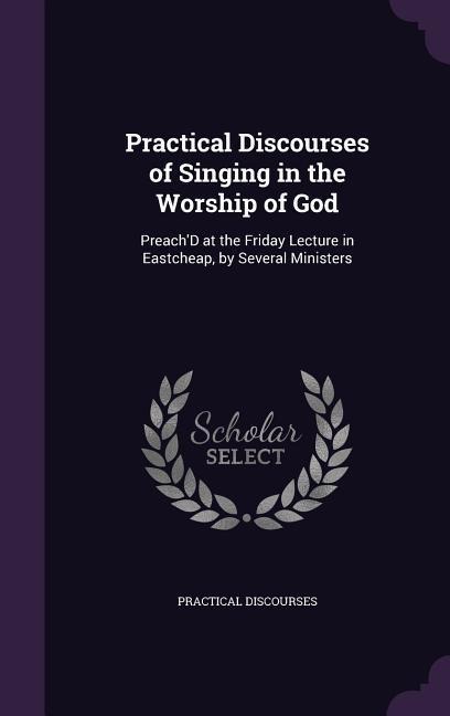 Practical Discourses of Singing in the Worship of God: Preach'D at the Friday Lecture in Eastcheap, by Several Ministers