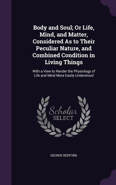 Body and Soul; Or Life, Mind, and Matter, Considered As to Their Peculiar Nature, and Combined Condition in Living Things: With a View to Render the Physiology of Life and Mind More Easily Understood