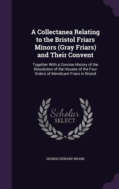 A Collectanea Relating to the Bristol Friars Minors (Gray Friars) and Their Convent: Together With a Concise History of the Dissolution of the Houses of the Four Orders of Mendicant Friars in Bristol