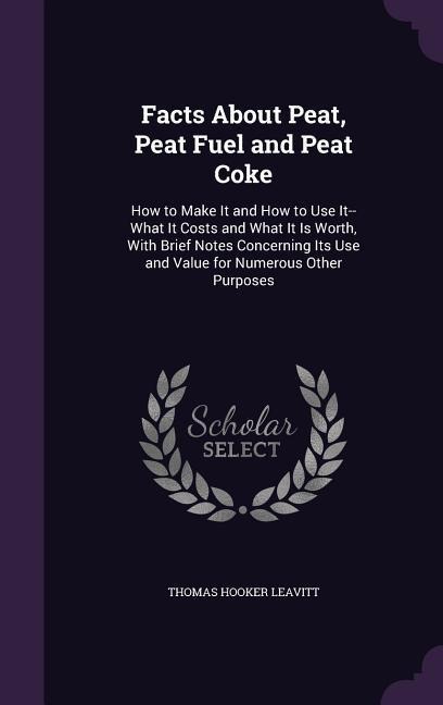 Facts About Peat, Peat Fuel and Peat Coke: How to Make It and How to Use It--What It Costs and What It Is Worth, With Brief Notes Concerning Its Use and Value for Numerous Other Purposes