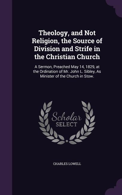 Theology, and Not Religion, the Source of Division and Strife in the Christian Church: A Sermon, Preached May 14, 1829, at the Ordination of Mr. John L. Sibley, As Minister of the Church in Stow.