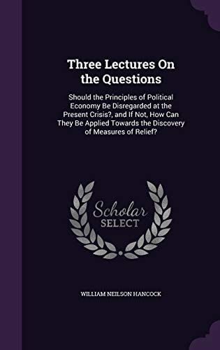Three Lectures On the Questions Should the Principles of Political Economy Be Disregarded at the Present Crisis?, and If Not, How Can They Be Applied Towards the Discovery of Measures of Relief?