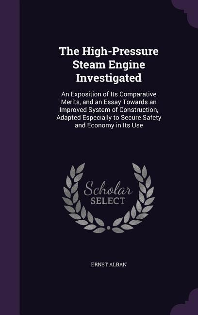 The High-Pressure Steam Engine Investigated: An Exposition of Its Comparative Merits, and an Essay Towards an Improved System of Construction, Adapted Especially to Secure Safety and Economy in Its Use