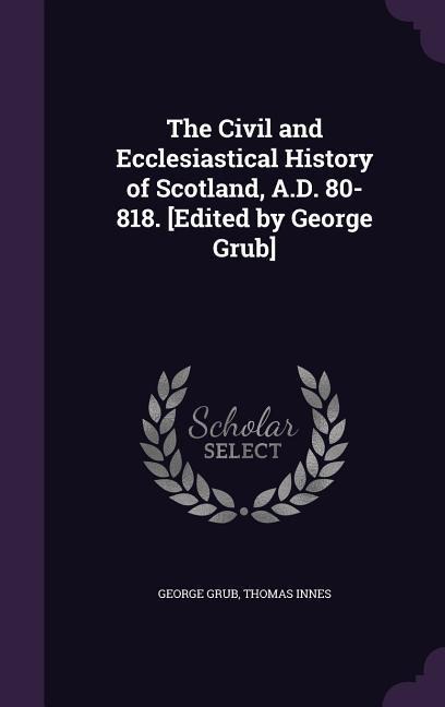 The Civil and Ecclesiastical History of Scotland, A.D. 80-818. [Edited by George Grub]