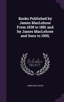 Books Published by James MacLehose From 1838 to 1881 and by James MacLehose and Sons to 1905,