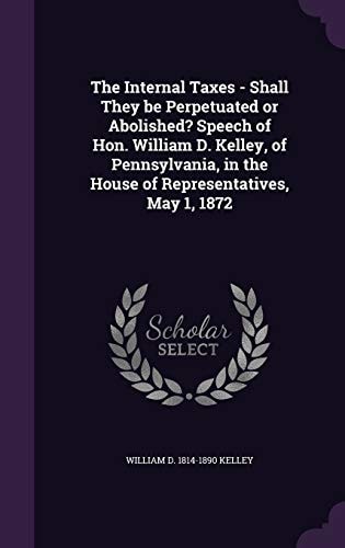 The Internal Taxes - Shall They Be Perpetuated Or Abolished? Speech of Hon. William D. Kelley, of Pennsylvania, in the House of Representatives, May 1 1872