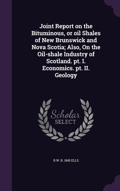 Joint Report on the Bituminous, or Oil Shales of New Brunswick and Nova Scotia; Also, on the Oil-Shale Industry of Scotland. PT. I. Economics. PT. II.