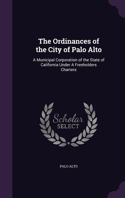 The Ordinances of the City of Palo Alto: A Municipal Corporation of the State of California Under A Freeholders Charters